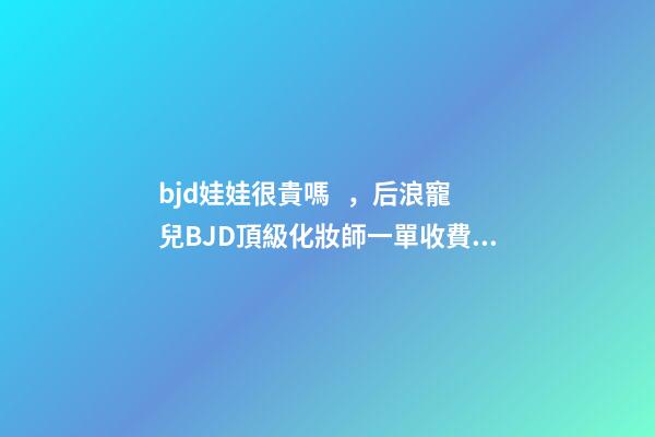 bjd娃娃很貴嗎，后浪寵兒BJD頂級化妝師一單收費(fèi)上萬-第1張-觀點-玄機(jī)派